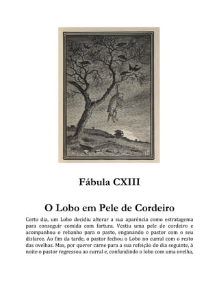 Fábula CXIII
O Lobo em Pele de Cordeiro
Certo dia, um Lobo decidiu alterar a sua aparência como estratagema
para conseguir comida com fartura. Vestiu uma pele de cordeiro e
acompanhou o rebanho para o pasto, enganando o pastor com o seu
disfarce. Ao fim da tarde, o pastor fechou o Lobo no curral com o resto
das ovelhas. Mas, por querer carne para a sua refeição do dia seguinte, à
noite o pastor regressou ao curral e, confundindo o lobo com uma ovelha,
 