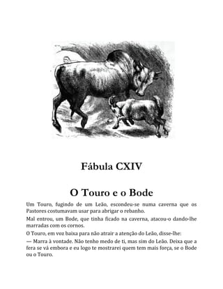 Fábula CXIV
O Touro e o Bode
Um Touro, fugindo de um Leão, escondeu-se numa caverna que os
Pastores costumavam usar para abrigar o rebanho.
Mal entrou, um Bode, que tinha ficado na caverna, atacou-o dando-lhe
marradas com os cornos.
O Touro, em voz baixa para não atrair a atenção do Leão, disse-lhe:
— Marra à vontade. Não tenho medo de ti, mas sim do Leão. Deixa que a
fera se vá embora e eu logo te mostrarei quem tem mais força, se o Bode
ou o Touro.
 