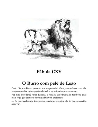 Fábula CXV
O Burro com pele de Leão
Certo dia, um Burro encontrou uma pele de Leão e, vestindo-se com ela,
percorreu a floresta assustando todos os animais que encontrou.
Por fim encontrou uma Raposa, e tentou amedrontá-la também, mas
esta, logo que escutou o som da sua voz, exclamou:
— Eu provavelmente ter-me-ia assustado, se antes não te tivesse ouvido
a zurrar.
 