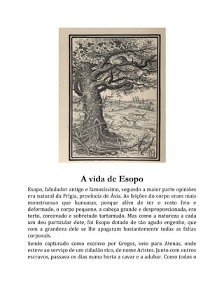 A vida de Esopo
Esopo, fabulador antigo e famosíssimo, segundo a maior parte opiniões
era natural da Frígia, província de Ásia. As feições do corpo eram mais
monstruosas que humanas, porque além de ter o rosto feio e
deformado, o corpo pequeno, a cabeça grande e desproporcionada, era
torto, corcovado e sobretudo tartamudo. Mas como a natureza a cada
um deu particular dote, foi Esopo dotado de tão agudo engenho, que
com a grandeza dele se lhe apagaram bastantemente todas as faltas
corporais.
Sendo capturado como escravo por Gregos, veio para Atenas, onde
esteve ao serviço de um cidadão rico, de nome Aristes. Junto com outros
escravos, passava os dias numa horta a cavar e a adubar. Como todos o
 
