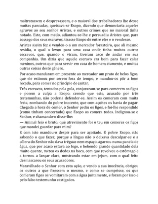 maltratassem e desprezassem, e o maioral dos trabalhadores lhe desse
muitas pancadas, queixava-se Esopo, dizendo que denunciaria aqueles
agravos ao seu senhor Aristes, e outros crimes que no maioral tinha
notado. Este, com medo, adiantou-se-lhe e persuadiu Aristes que, para
sossego dos seus escravos, tirasse Esopo de entre eles e o vendesse.
Aristes assim fez e vendeu-o a um mercador forasteiro, que ali mesmo
residia, o qual o levou para uma casa onde tinha muitos outros
escravos, que, quando o viram, tiveram asco de andar em sua
companhia. Um dizia que aquele escravo era bom para fazer calar
meninos, outros que para servir em casa de homem ciumento, e muitas
outras coisas deste género.
Por acaso mandaram em presente ao mercador um prato de belos figos,
que ele estimou por serem fora de tempo, e mandou-os pôr a bom
recado, para comer no princípio do jantar.
Três escravos, tentados pela gula, conjuraram-se para comerem os figos
e porem a culpa a Esopo, crendo que este, acusado por três
testemunhas, não poderia defender-se. Assim os comeram com muita
festa, zombando do pobre inocente, que com açoites os havia de pagar.
Chegada a hora de comer, o Senhor pediu os figos, e foi-lhe respondido
(como tinham concertado) que Esopo os comera todos. Indignou-se o
Senhor, e chamando-o disse-lhe:
— Animal feio e bruto, que atrevimento foi o teu em comeres os figos
que mandei guardar para mim?
E com isto mandou-o despir para ser açoitado. O pobre Esopo, não
sabendo o que fazer, porque a língua não o deixava desculpar-se e a
cólera do Senhor não dava tréguas nem espaço, agarrou numa panela de
água, que por acaso estava ao fogo, e bebendo grande quantidade dela
muito quente, meteu os dedos na boca, com que revolveu o estômago e
a tornou a lançar clara, mostrando estar em jejum, com o qual feito
desmascarou os seus acusadores.
Maravilhado o Senhor com esta ação, e vendo a sua inocência, obrigou
os outros a que fizessem o mesmo, e como se cumprisse, os que
comeram figos os vomitaram com a água juntamente, e foram por isso e
pelo falso testemunho castigados.
 