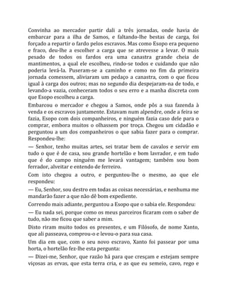 Convinha ao mercador partir dali a três jornadas, onde havia de
embarcar para a ilha de Samos, e faltando-Ihe bestas de carga, foi
forçado a repartir o fardo pelos escravos. Mas como Esopo era pequeno
e fraco, deu-lhe a escolher a carga que se atrevesse a levar. O mais
pesado de todos os fardos era uma canastra grande cheia de
mantimentos, a qual ele escolheu, rindo-se todos e cuidando que não
poderia levá-la. Puseram-se a caminho e como no fim da primeira
jornada comessem, aliviaram um pedaço a canastra, com o que ficou
igual à carga dos outros; mas no segundo dia despejaram-na de todo, e
levando-a vazia, conheceram todos o seu erro e a manha discreta com
que Esopo escolheu a carga.
Embarcou o mercador e chegou a Samos, onde pôs a sua fazenda à
venda e os escravos juntamente. Estavam num alpendre, onde a feira se
fazia, Esopo com dois companheiros, e ninguém fazia caso dele para o
comprar, embora muitos o olhassem por troça. Chegou um cidadão e
perguntou a um dos companheiros o que sabia fazer para o comprar.
Respondeu-lhe:
— Senhor, tenho muitas artes, sei tratar bem de cavalos e servir em
tudo o que é de casa, sou grande hortelão e bom lavrador, e em tudo
que é do campo ninguém me levará vantagem; também sou bom
ferrador, alveitar e entendo de ferreiro.
Com isto chegou a outro, e perguntou-lhe o mesmo, ao que ele
respondeu:
— Eu, Senhor, sou destro em todas as coisas necessárias, e nenhuma me
mandarão fazer a que não dê bom expediente.
Correndo mais adiante, perguntou a Esopo que o sabia ele. Respondeu:
— Eu nada sei, porque como os meus parceiros ficaram com o saber de
tudo, não me ficou que saber a mim.
Disto riram muito todos os presentes, e um Filósofo, de nome Xanto,
que ali passeava, comprou-o e levou-o para sua casa.
Um dia em que, com o seu novo escravo, Xanto foi passear por uma
horta, o hortelão fez-lhe esta pergunta:
— Dizei-me, Senhor, que razão há para que cresçam e estejam sempre
viçosas as ervas, que esta terra cria, e as que eu semeio, cavo, rego e
 