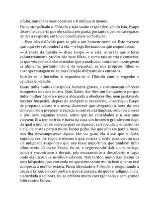 adubo, murchem mais depressa e frutifiquem menos.
Ficou atrapalhado o Filósofo e não soube responder; vendo isto, Esopo
disse-lhe de parte que ele sabia a pergunta, portanto que o encarregasse
de dar a resposta; então o Filósofo disse ao hortelão:
— Essa não é dúvida para se pôr a um homem como eu. Este escravo
que aqui vês responderá a ela — e logo lhe mandou que respondesse.
— A razão da dúvida — disse Esopo — é esta: as ervas que a terra
voluntariamente produz são suas filhas, e como tais as cria e conserva;
as que vós semeais são enteadas, que a madrasta nunca com tanto gosto
as alimenta; portanto não é de espantar, se nos próprios filhos se
enxerga vantagem no mimo e criação diferente dos enteados.
Satisfez-se o hortelão, e espantou-se o Filósofo com o engenho e
agudeza do criado.
Xauto tinha muitos discípulos, homens graves, e costumavam oferecer
banquetes uns aos outros. Quis Xanto dar-Ihes um banquete, e porque
tinha mulher áspera e pouco afeiçoada a obedecer-lhe, nem gostava de
receber hóspedes, depois de comprar o necessário, encarregou Esopo
de preparar a casa e a mesa. Acontece que chegando a hora da ceia
começou ele a preparar o espaço, e, com muita limpeza, ordenou a mesa
e pôs nela algumas coisas, antes que os convidados e o seu amo
viessem. Era tempo frio, e havia na casa um braseiro grande com fogo,
do qual a mulher se acercou para se aquecer, carrancuda, e encostou-se
a ele, de costas para a mesa. Esopo pediu-lhe que olhasse para a mesa,
não lha descompusesse algum cão ou gato; ela disse que o faria;
segunda vez lhe rogou o mesmo e que virasse o rosto para ver; ao que
ela indignada respondeu que não fosse importuno, que também tinha
olhos atrás. Calou-se Esopo, foi-se, e regressando dali a um pedaço,
como a encontrasse a dormir, pôs mansamente a descoberto o lugar
onde ela disse que os olhos estavam. Não tardou muito Xanto com os
seus hóspedes, que entrando no aposento viram muito bem quanto mal
composta a mulher estava. Ficou afrontado o Filósofo, e perguntando a
causa a Esopo, ele contou-lhe o que se passara, de que se indignou mais;
e acordada a senhora, foi-se embora muito envergonhada e com grande
ódio contra Esopo.
 