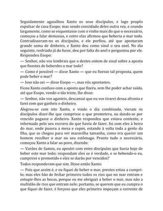 Seguidamente agasalhou Xanto os seus discípulos, e logo propôs
expulsar de casa Esopo; mas sendo convidado deles outra vez, e ceando
largamente, como se esquentasse com o vinho mais do que o necessário,
começou a falar demasias, e entre elas afirmou que beberia o mar todo.
Contradisseram-no os discípulos, e ele porfiou, até que apostaram
grande soma de dinheiro, e Xanto deu como sinal o seu anel. No dia
seguinte, resfriado já do furor, deu por falta do anel e perguntou por ele.
Respondeu Esopo:
— Senhor, não vos lembrais que o destes ontem de sinal sobre a aposta
que fizestes de beberdes o mar todo?
— Como é possível — disse Xanto — que eu fizesse tal proposta, quem
pode beber o mar?
— Isso não sei — disse Esopo —, mas vós apostastes.
Ficou Xanto confuso com a aposta que fizera, sem lhe poder achar saída,
até que Esopo, vendo-o tão triste, lhe disse:
— Senhor, não vos agasteis, descansai que eu vos tirarei dessa afronta e
farei com que ganheis o dinheiro.
Alegrou-se com isto Xanto, e vindo o dia combinado, vieram os
discípulos dizer-lhe que cumprisse o que prometera, ou dando-se por
vencido pagasse o dinheiro. Xanto respondeu que estava contente, e
informado pelo seu escravo do que havia de fazer, foi com eles à beira
do mar, onde pusera a mesa e copos, estando à volta toda a gente da
Ilha, que se chegou para ver maravilha tamanha, como era querer um
homem recolher o mar no seu estômago. Pronto tudo o necessário,
começou Xanto a falar ao povo, dizendo:
— Varões de Samos, eu apostei com estes discípulos que havia hoje de
beber este mar todo; respondam eles se é verdade, e se bebendo-o eu,
cumprirei o prometido e eles se darão por vencidos?
Todos responderam que sim. Disse então Xanto:
— Pois que assim é, e eu fiquei de beber o mar, prestes estou a cumpri-
lo; mas eles hão de fechar primeiro todos os rios que no mar entram e
entupir-lhes as bocas, porque eu me obriguei a beber o mar, mas não a
multidão de rios que entram nele; portanto, se querem que eu cumpra o
que fiquei de fazer, é forçoso que eles primeiro impeçam a corrente de
 