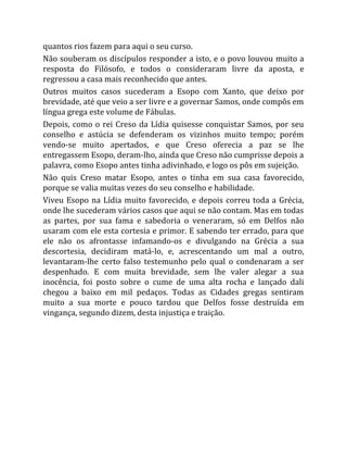 quantos rios fazem para aqui o seu curso.
Não souberam os discípulos responder a isto, e o povo louvou muito a
resposta do Filósofo, e todos o consideraram livre da aposta, e
regressou a casa mais reconhecido que antes.
Outros muitos casos sucederam a Esopo com Xanto, que deixo por
brevidade, até que veio a ser livre e a governar Samos, onde compôs em
língua grega este volume de Fábulas.
Depois, como o rei Creso da Lídia quisesse conquistar Samos, por seu
conselho e astúcia se defenderam os vizinhos muito tempo; porém
vendo-se muito apertados, e que Creso oferecia a paz se lhe
entregassem Esopo, deram-lho, ainda que Creso não cumprisse depois a
palavra, como Esopo antes tinha adivinhado, e logo os pôs em sujeição.
Não quis Creso matar Esopo, antes o tinha em sua casa favorecido,
porque se valia muitas vezes do seu conselho e habilidade.
Viveu Esopo na Lídia muito favorecido, e depois correu toda a Grécia,
onde lhe sucederam vários casos que aqui se não contam. Mas em todas
as partes, por sua fama e sabedoria o veneraram, só em Delfos não
usaram com ele esta cortesia e primor. E sabendo ter errado, para que
ele não os afrontasse infamando-os e divulgando na Grécia a sua
descortesia, decidiram matá-lo, e, acrescentando um mal a outro,
levantaram-lhe certo falso testemunho pelo qual o condenaram a ser
despenhado. E com muita brevidade, sem lhe valer alegar a sua
inocência, foi posto sobre o cume de uma alta rocha e lançado dali
chegou a baixo em mil pedaços. Todas as Cidades gregas sentiram
muito a sua morte e pouco tardou que Delfos fosse destruída em
vingança, segundo dizem, desta injustiça e traição.
 