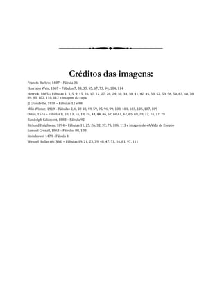Créditos das imagens:
Francis Barlow, 1687 – Fábula 36
Harrison Weir, 1867 – Fábulas 7, 33, 35, 55, 67, 73, 94, 104, 114
Herrick, 1865 – Fábulas 1, 3, 5, 9, 15, 16, 17, 22, 27, 28, 29, 30, 34, 38, 41, 42, 45, 50, 52, 53, 56, 58, 63, 68, 78,
89, 93, 102, 110, 112 e imagem da capa.
JJ Grandville, 1838 – Fábulas 12 e 98
Milo Winter, 1919 – Fábulas 2, 6, 20 48, 49, 59, 95, 96, 99, 100, 101, 103, 105, 107, 109
Osius, 1574 – Fábulas 8, 10, 13, 14, 18, 24, 43, 44, 46, 57, 60,61, 62, 65, 69, 70, 72, 74, 77, 79
Randolph Caldecott, 1883 – Fábula 92
Richard Heighway, 1894 – Fábulas 11, 25, 26, 32, 37, 75, 106, 113 e imagem de «A Vida de Esopo»
Samuel Croxall, 1863 – Fábulas 80, 108
Steinhowel 1479 - Fábula 4
Wenzel Hollar séc. XVII – Fábulas 19, 21, 23, 39, 40, 47, 51, 54, 81, 97, 111
 
