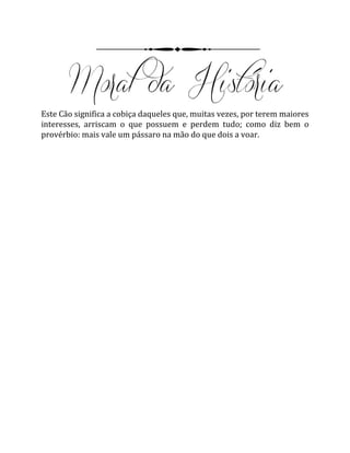 Este Cão significa a cobiça daqueles que, muitas vezes, por terem maiores
interesses, arriscam o que possuem e perdem tudo; como diz bem o
provérbio: mais vale um pássaro na mão do que dois a voar.
 