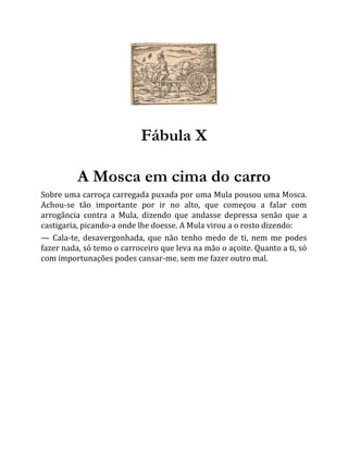 Fábula X
A Mosca em cima do carro
Sobre uma carroça carregada puxada por uma Mula pousou uma Mosca.
Achou-se tão importante por ir no alto, que começou a falar com
arrogância contra a Mula, dizendo que andasse depressa senão que a
castigaria, picando-a onde lhe doesse. A Mula virou a o rosto dizendo:
— Cala-te, desavergonhada, que não tenho medo de ti, nem me podes
fazer nada, só temo o carroceiro que leva na mão o açoite. Quanto a ti, só
com importunações podes cansar-me, sem me fazer outro mal.
 