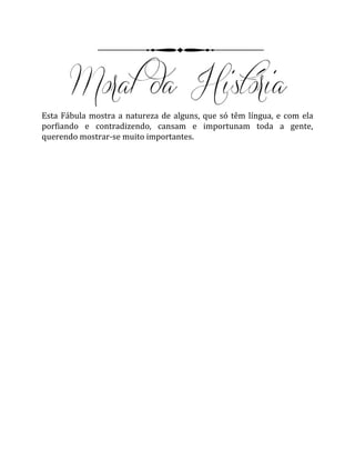 Esta Fábula mostra a natureza de alguns, que só têm língua, e com ela
porfiando e contradizendo, cansam e importunam toda a gente,
querendo mostrar-se muito importantes.
 
