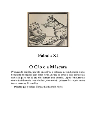Fábula XI
O Cão e a Máscara
Procurando comida, um Cão encontrou a máscara de um homem muito
bem-feita de papelão com cores vivas. Chegou-se então a ela e começou a
cheirá-la para ver se era um homem que dormia. Depois empurrou-a
com o focinho e viu que rebolava, e como não quisesse ficar quieta nem
tomar assento, disse o Cão:
— Decerto que a cabeça é linda, mas não tem miolo.
 