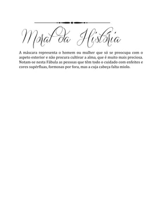 A máscara representa o homem ou mulher que só se preocupa com o
aspeto exterior e não procura cultivar a alma, que é muito mais preciosa.
Notam-se nesta Fábula as pessoas que têm todo o cuidado com enfeites e
cores supérfluas, formosas por fora, mas a cuja cabeça falta miolo.
 