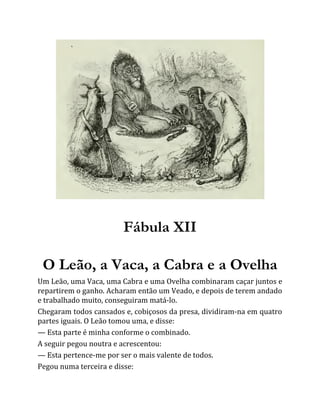 Fábula XII
O Leão, a Vaca, a Cabra e a Ovelha
Um Leão, uma Vaca, uma Cabra e uma Ovelha combinaram caçar juntos e
repartirem o ganho. Acharam então um Veado, e depois de terem andado
e trabalhado muito, conseguiram matá-lo.
Chegaram todos cansados e, cobiçosos da presa, dividiram-na em quatro
partes iguais. O Leão tomou uma, e disse:
— Esta parte é minha conforme o combinado.
A seguir pegou noutra e acrescentou:
— Esta pertence-me por ser o mais valente de todos.
Pegou numa terceira e disse:
 