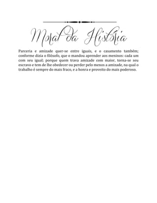 Parceria e amizade quer-se entre iguais, e o casamento também;
conforme dizia o filósofo, que o mandou aprender aos meninos: cada um
com seu igual; porque quem trava amizade com maior, torna-se seu
escravo e tem de lhe obedecer ou perder pelo menos a amizade, na qual o
trabalho é sempre do mais fraco, e a honra e proveito do mais poderoso.
 