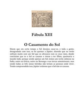 Fábula XIII
O Casamento do Sol
Dizem que em certo tempo o Sol desejou casar-se, e toda a gente,
desagradada com isso, se foi queixar a Júpiter, dizendo que no verão
sofriam muito com um Sol que os abrasava com os seus raios, donde
concluíam que se o Sol se casasse e viesse a ter filhos, queimaria o
mundo todo; porque sendo apenas um Sol, temos um verão calmoso na
Índia, outro na Grécia, outro na Noruega e nas terras setentrionais; mas
sendo todas as três zonas tórridas não teriam as pessoas onde viver.
Tendo compreendido isso, Júpiter ordenou que o Sol não se casasse.
 