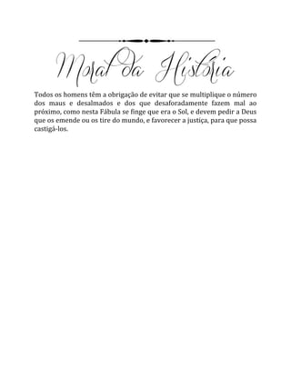 Todos os homens têm a obrigação de evitar que se multiplique o número
dos maus e desalmados e dos que desaforadamente fazem mal ao
próximo, como nesta Fábula se finge que era o Sol, e devem pedir a Deus
que os emende ou os tire do mundo, e favorecer a justiça, para que possa
castigá-los.
 