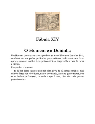 Fábula XIV
O Homem e a Doninha
Um Homem que caçava ratos apanhou na armadilha uma Doninha. Esta,
vendo-se em seu poder, pediu-lhe que a soltasse, e disse em seu favor
que ela nenhum mal lhe fazia, pelo contrário, limpava-lhe a casa de ratos
e bichos.
Respondeu o homem:
— Se tu por acaso fizesses isso por bem, devia-te eu agradecimento; mas
como o fazes por teres fome, não te devo nada, antes te quero matar, que
se os bichos te faltarem, comerás o que é meu, pior ainda do que os
próprios ratos.
 