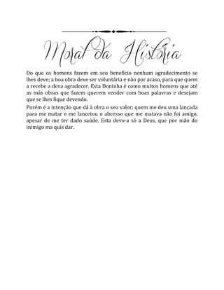 Do que os homens fazem em seu benefício nenhum agradecimento se
lhes deve; a boa obra deve ser voluntária e não por acaso, para que quem
a recebe a deva agradecer. Esta Doninha é como muitos homens que até
as más obras que fazem querem vender com boas palavras e desejam
que se lhes fique devendo.
Porém é a intenção que dá à obra o seu valor; quem me deu uma lançada
para me matar e me lancetou o abcesso que me matava não foi amigo,
apesar de me ter dado saúde. Esta devo-a só a Deus, que por mão do
inimigo ma quis dar.
 