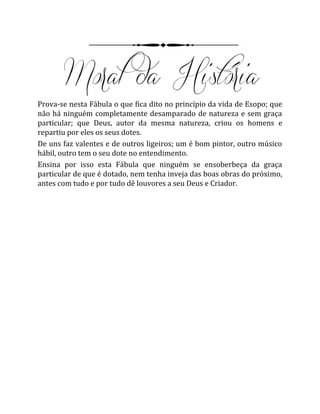 Prova-se nesta Fábula o que fica dito no princípio da vida de Esopo; que
não há ninguém completamente desamparado de natureza e sem graça
particular; que Deus, autor da mesma natureza, criou os homens e
repartiu por eles os seus dotes.
De uns faz valentes e de outros ligeiros; um é bom pintor, outro músico
hábil, outro tem o seu dote no entendimento.
Ensina por isso esta Fábula que ninguém se ensoberbeça da graça
particular de que é dotado, nem tenha inveja das boas obras do próximo,
antes com tudo e por tudo dê louvores a seu Deus e Criador.
 