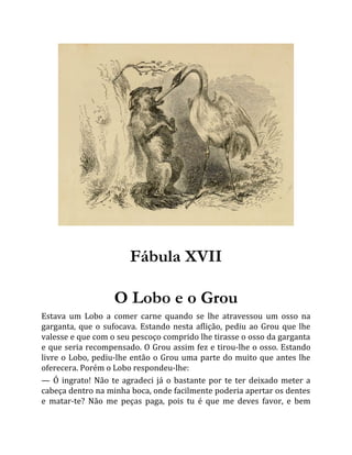 Fábula XVII
O Lobo e o Grou
Estava um Lobo a comer carne quando se lhe atravessou um osso na
garganta, que o sufocava. Estando nesta aflição, pediu ao Grou que lhe
valesse e que com o seu pescoço comprido lhe tirasse o osso da garganta
e que seria recompensado. O Grou assim fez e tirou-lhe o osso. Estando
livre o Lobo, pediu-lhe então o Grou uma parte do muito que antes lhe
oferecera. Porém o Lobo respondeu-lhe:
— Ó ingrato! Não te agradeci já o bastante por te ter deixado meter a
cabeça dentro na minha boca, onde facilmente poderia apertar os dentes
e matar-te? Não me peças paga, pois tu é que me deves favor, e bem
 