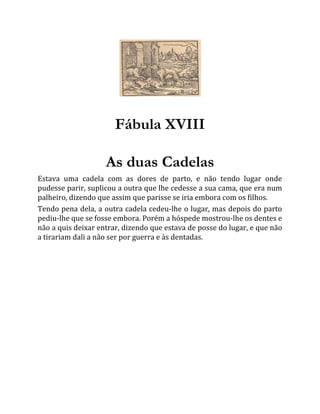 Fábula XVIII
As duas Cadelas
Estava uma cadela com as dores de parto, e não tendo lugar onde
pudesse parir, suplicou a outra que lhe cedesse a sua cama, que era num
palheiro, dizendo que assim que parisse se iria embora com os filhos.
Tendo pena dela, a outra cadela cedeu-lhe o lugar, mas depois do parto
pediu-lhe que se fosse embora. Porém a hóspede mostrou-lhe os dentes e
não a quis deixar entrar, dizendo que estava de posse do lugar, e que não
a tirariam dali a não ser por guerra e às dentadas.
 