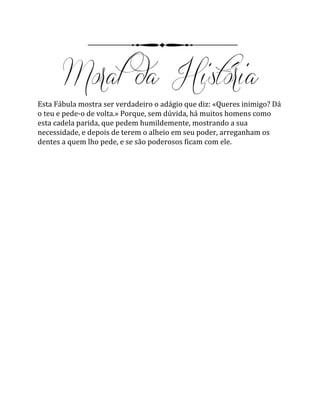 Esta Fábula mostra ser verdadeiro o adágio que diz: «Queres inimigo? Dá
o teu e pede-o de volta.» Porque, sem dúvida, há muitos homens como
esta cadela parida, que pedem humildemente, mostrando a sua
necessidade, e depois de terem o alheio em seu poder, arreganham os
dentes a quem lho pede, e se são poderosos ficam com ele.
 