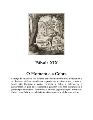 Fábula XIX
O Homem e a Cobra
Na força do chuvoso e frio inverno andava uma Cobra fraca e encolhida, e
um homem piedoso recolheu-a, agasalhou-a e alimentou-a, enquanto
houve frio. Chegado o verão, começou a Cobra a estender-se e
desenroscar-se, pelo que o homem a quis pôr fora; mas ela levantou o
pescoço para o morder. Vendo isso, o homem pegou num pau e começou
a lutar com a Cobra. Na peleja ficou a Cobra morta, e ele bem mordido.
 