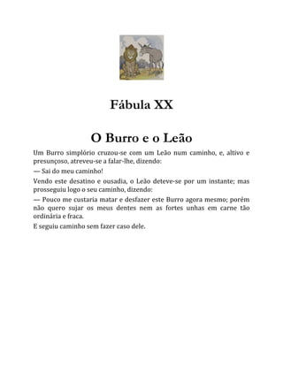 Fábula XX
O Burro e o Leão
Um Burro simplório cruzou-se com um Leão num caminho, e, altivo e
presunçoso, atreveu-se a falar-lhe, dizendo:
— Sai do meu caminho!
Vendo este desatino e ousadia, o Leão deteve-se por um instante; mas
prosseguiu logo o seu caminho, dizendo:
— Pouco me custaria matar e desfazer este Burro agora mesmo; porém
não quero sujar os meus dentes nem as fortes unhas em carne tão
ordinária e fraca.
E seguiu caminho sem fazer caso dele.
 