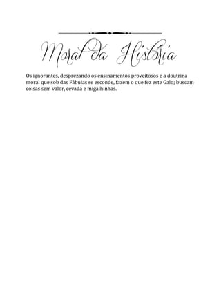 Os ignorantes, desprezando os ensinamentos proveitosos e a doutrina
moral que sob das Fábulas se esconde, fazem o que fez este Galo; buscam
coisas sem valor, cevada e migalhinhas.
 