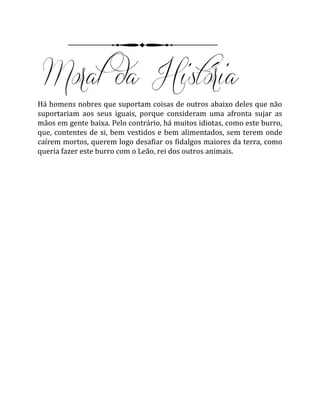 Há homens nobres que suportam coisas de outros abaixo deles que não
suportariam aos seus iguais, porque consideram uma afronta sujar as
mãos em gente baixa. Pelo contrário, há muitos idiotas, como este burro,
que, contentes de si, bem vestidos e bem alimentados, sem terem onde
caírem mortos, querem logo desafiar os fidalgos maiores da terra, como
queria fazer este burro com o Leão, rei dos outros animais.
 