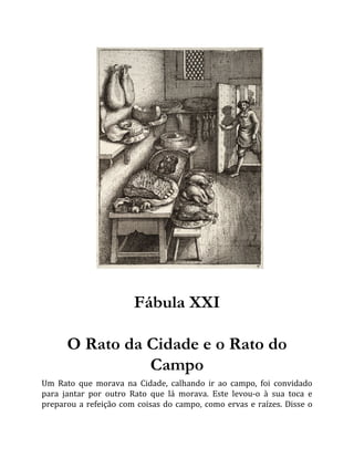 Fábula XXI
O Rato da Cidade e o Rato do
Campo
Um Rato que morava na Cidade, calhando ir ao campo, foi convidado
para jantar por outro Rato que lá morava. Este levou-o à sua toca e
preparou a refeição com coisas do campo, como ervas e raízes. Disse o
 