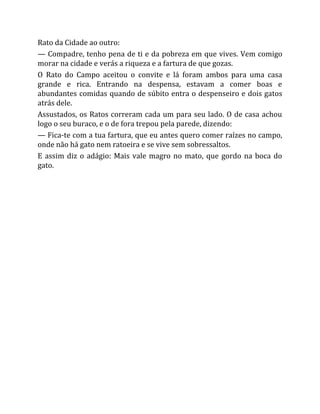 Rato da Cidade ao outro:
— Compadre, tenho pena de ti e da pobreza em que vives. Vem comigo
morar na cidade e verás a riqueza e a fartura de que gozas.
O Rato do Campo aceitou o convite e lá foram ambos para uma casa
grande e rica. Entrando na despensa, estavam a comer boas e
abundantes comidas quando de súbito entra o despenseiro e dois gatos
atrás dele.
Assustados, os Ratos correram cada um para seu lado. O de casa achou
logo o seu buraco, e o de fora trepou pela parede, dizendo:
— Fica-te com a tua fartura, que eu antes quero comer raízes no campo,
onde não há gato nem ratoeira e se vive sem sobressaltos.
E assim diz o adágio: Mais vale magro no mato, que gordo na boca do
gato.
 