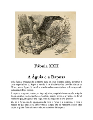 Fábula XXII
A Águia e a Raposa
Uma Águia, procurando alimento para os seus filhotes, deitou as unhas a
dois raposinhos. A Raposa, vendo isso, implorou-lhe que lhe desse os
filhos; mas a Águia, lá do alto, zombou das suas súplicas e disse que não
deixaria de lhos comer.
A raposa, magoada, começou logo a juntar, ao pé da árvore onde a Águia
tinha o ninho, muitas palhas, arbustos e ramos secos, e arranjou-os de tal
maneira que, chegando-lhe fogo, fez uma fogueira muito grande.
Viu-se a Águia muito apoquentada com o fumo e a labareda, e com o
receio de que ardesse a árvore toda, lançou-lhe os raposinhos sem lhes
tocar, e quase ficou chamuscada pela astúcia da Raposa.
 