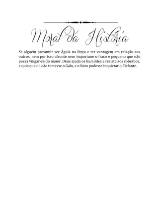 Se alguém presumir ser Águia na força e ter vantagem em relação aos
outros, nem por isso afronte nem importune o fraco e pequeno que não
possa vingar-se do maior. Deus ajuda os humildes e resiste aos soberbos;
e quis que o Leão temesse o Galo, e o Rato pudesse inquietar o Elefante.
 