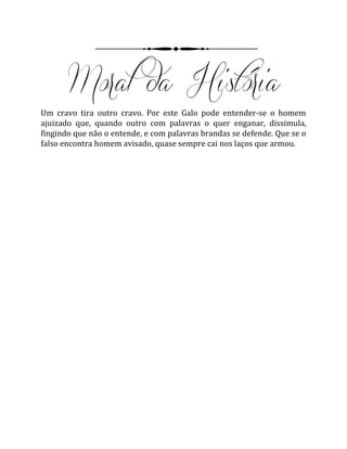 Um cravo tira outro cravo. Por este Galo pode entender-se o homem
ajuizado que, quando outro com palavras o quer enganar, dissimula,
fingindo que não o entende, e com palavras brandas se defende. Que se o
falso encontra homem avisado, quase sempre cai nos laços que armou.
 