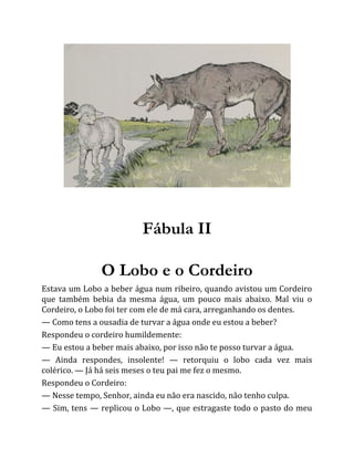 Fábula II
O Lobo e o Cordeiro
Estava um Lobo a beber água num ribeiro, quando avistou um Cordeiro
que também bebia da mesma água, um pouco mais abaixo. Mal viu o
Cordeiro, o Lobo foi ter com ele de má cara, arreganhando os dentes.
— Como tens a ousadia de turvar a água onde eu estou a beber?
Respondeu o cordeiro humildemente:
— Eu estou a beber mais abaixo, por isso não te posso turvar a água.
— Ainda respondes, insolente! — retorquiu o lobo cada vez mais
colérico. — Já há seis meses o teu pai me fez o mesmo.
Respondeu o Cordeiro:
— Nesse tempo, Senhor, ainda eu não era nascido, não tenho culpa.
— Sim, tens — replicou o Lobo —, que estragaste todo o pasto do meu
 