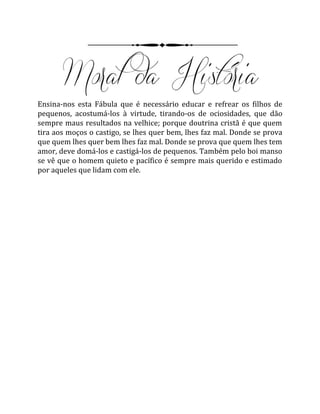 Ensina-nos esta Fábula que é necessário educar e refrear os filhos de
pequenos, acostumá-los à virtude, tirando-os de ociosidades, que dão
sempre maus resultados na velhice; porque doutrina cristã é que quem
tira aos moços o castigo, se lhes quer bem, lhes faz mal. Donde se prova
que quem lhes quer bem lhes faz mal. Donde se prova que quem lhes tem
amor, deve domá-los e castigá-los de pequenos. Também pelo boi manso
se vê que o homem quieto e pacífico é sempre mais querido e estimado
por aqueles que lidam com ele.
 