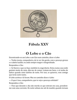 Fábula XXV
O Lobo e o Cão
Encontrando-se um Lobo e um Cão num caminho, disse o Lobo:
— Tenho inveja, companheiro, de te ver tão gordo, com o pescoço grosso
e o cabelo luzidio; eu ando sempre magro e desgrenhado.
Respondeu o Cão:
— Se fizeres o que eu faço, também tu engordarás. Estou numa casa onde
gostam muito de mim, dão-me de comer, tratam-me bem; e só tenho de
ladrar quando sinto ladrões de noite. Por isso, se quiseres, vem comigo
que terás outro tanto.
O Lobo aceitou e lá foram. Mas no caminho disse o Lobo:
— O que é isso, companheiro, que te vejo o pescoço esfolado?
Respondeu o Cão:
— Para que durante o dia não morda os que entram em casa, prendem-
me com uma corrente. De noite soltam-me até de manhã, quando tornam
 