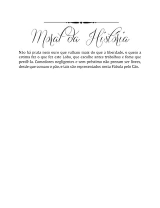 Não há prata nem ouro que valham mais do que a liberdade, e quem a
estima faz o que fez este Lobo, que escolhe antes trabalhos e fome que
perdê-la. Comedores negligentes e sem préstimo não prezam ser livres,
desde que comam o pão, e tais são representados nesta Fábula pelo Cão.
 
