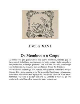 Fábula XXVI
Os Membros e o Corpo
As mãos e os pés queixavam-se dos outros membros, dizendo que se
fartavam de trabalhar e que traziam o corpo às costas, e tudo redundava
em proveito do estômago, que comia sem trabalho. Portanto, o estômago
que tratasse da sua vida, que eles não haviam de dar-lhe de comer.
Por muito que o estômago lhes pedisse, não quiseram voltar atrás no que
tinham dito e começaram a negar-lhe a comida. O estômago enfraqueceu,
mas como juntamente enfraqueceram também os pés e as mãos, estes
tornaram depressa a querer alimentá-lo. Contudo a fraqueza já era
muita, e de nada lhes valeu, morrendo todos juntamente.
 