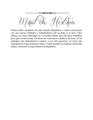 Somos todos membros de uma mesma República, e todos necessários
uns aos outros. Soldados e trabalhadores são as mãos e os pés, o Rei,
cabeça, os ricos, estômago. Se o lavrador disser que não quer trabalhar
para que o outro coma, ele há de ser o primeiro a padecer de fome. Se os
soldados não defenderem a pátria, o rei não governar, os ricos não
distribuírem o que juntaram antes, e cada membro se separar, morrerão
todos, e morrerá o corpo místico da República.
 