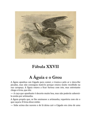 Fábula XXVII
A Águia e o Grou
A Águia apanhou um Cágado para comer, e trazia-o pelo ar e dava-lhe
picadas, mas não conseguia matá-lo porque estava muito recolhido na
sua carapaça. A Águia estava a ficar furiosa com isto, mas entretanto
chega o Grou, que diz:
— A caça que apanhaste é decerto muito boa, mas não poderás saboreá-
la senão por artimanha.
A Águia propôs que, se lhe ensinasse a artimanha, repartiria com ele o
que caçara. O Grou disse então:
— Sobe acima das nuvens e de lá deixa cair o Cágado em cima de uma
 