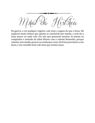 Na guerra, e em qualquer negócio, vale mais a sageza do que a força. Há
negócios muito árduos que apenas se concluirão por manha, e sem ela a
força pouco ou nada vale. Foi isto que quiseram mostrar os poetas na
companhia e amizade do sábio Ulisses com o valente Diomedes, porque
valentia sem manha poucas ou nenhumas vezes dá fruto proveitoso a seu
dono, e um conselho bom vale mais que muitos maus.
 