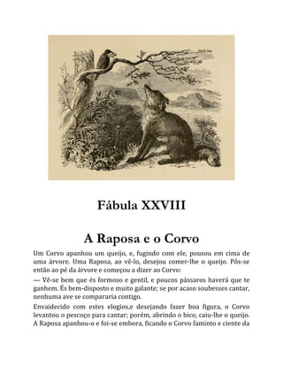 Fábula XXVIII
A Raposa e o Corvo
Um Corvo apanhou um queijo, e, fugindo com ele, pousou em cima de
uma árvore. Uma Raposa, ao vê-lo, desejou comer-lhe o queijo. Pôs-se
então ao pé da árvore e começou a dizer ao Corvo:
— Vê-se bem que és formoso e gentil, e poucos pássaros haverá que te
ganhem. És bem-disposto e muito galante; se por acaso soubesses cantar,
nenhuma ave se compararia contigo.
Envaidecido com estes elogios,e desejando fazer boa figura, o Corvo
levantou o pescoço para cantar; porém, abrindo o bico, caiu-lhe o queijo.
A Raposa apanhou-o e foi-se embora, ficando o Corvo faminto e ciente da
 
