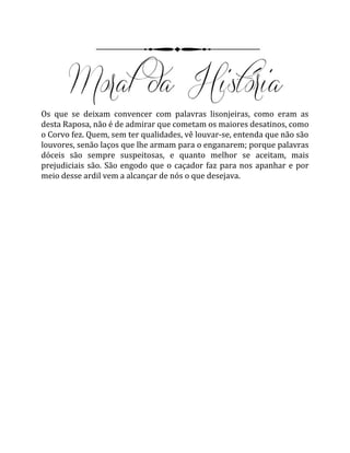 Os que se deixam convencer com palavras lisonjeiras, como eram as
desta Raposa, não é de admirar que cometam os maiores desatinos, como
o Corvo fez. Quem, sem ter qualidades, vê louvar-se, entenda que não são
louvores, senão laços que lhe armam para o enganarem; porque palavras
dóceis são sempre suspeitosas, e quanto melhor se aceitam, mais
prejudiciais são. São engodo que o caçador faz para nos apanhar e por
meio desse ardil vem a alcançar de nós o que desejava.
 