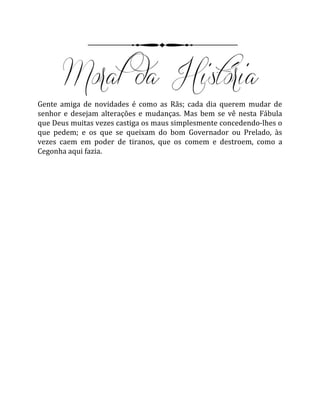 Gente amiga de novidades é como as Rãs; cada dia querem mudar de
senhor e desejam alterações e mudanças. Mas bem se vê nesta Fábula
que Deus muitas vezes castiga os maus simplesmente concedendo-lhes o
que pedem; e os que se queixam do bom Governador ou Prelado, às
vezes caem em poder de tiranos, que os comem e destroem, como a
Cegonha aqui fazia.
 