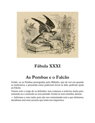 Fábula XXXI
As Pombas e o Falcão
Vendo -se as Pombas perseguidas pelo Milhafre, que de vez em quando
as maltratava, e pensando como poderiam livrar-se dele, pediram ajuda
ao Falcão.
Tomou este o cargo de as defender; mas começou a tratá-las muito pior,
matando-as e comendo-as sem piedade. Vendo-se sem remédio, diziam:
— Sofremos e com razão, pois não nos contentando com o que tínhamos,
decidimos mal num assunto que tanto nos importava.
 