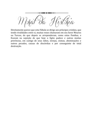 Direitamente parece que esta Fábula se dirige aos príncipes cristãos, que
tendo rivalidades entre si, muitas vezes chamaram em seu favor Mouros
ou Turcos, do que depois se arrependeram, como estas Pombas, e
ficaram na sujeição de que hoje o Egito padece e outras muitas
províncias, em castigo de seus ódios, invejas, cismas, abominações e
outros pecados, causas de discórdias e por conseguinte de total
destruição.
 