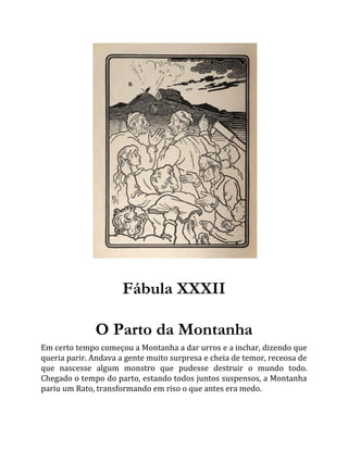 Fábula XXXII
O Parto da Montanha
Em certo tempo começou a Montanha a dar urros e a inchar, dizendo que
queria parir. Andava a gente muito surpresa e cheia de temor, receosa de
que nascesse algum monstro que pudesse destruir o mundo todo.
Chegado o tempo do parto, estando todos juntos suspensos, a Montanha
pariu um Rato, transformando em riso o que antes era medo.
 