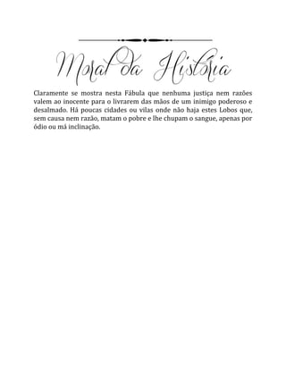 Claramente se mostra nesta Fábula que nenhuma justiça nem razões
valem ao inocente para o livrarem das mãos de um inimigo poderoso e
desalmado. Há poucas cidades ou vilas onde não haja estes Lobos que,
sem causa nem razão, matam o pobre e lhe chupam o sangue, apenas por
ódio ou má inclinação.
 