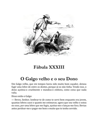 Fábula XXXIII
O Galgo velho e o seu Dono
Um Galgo velho, que em tempos havia sido muito bom caçador, deixou
fugir uma lebre de entre os dentes, porque já os não tinha. Vendo isso, o
dono açoitou-o cruelmente e mandou-o embora, como coisa que nada
valia.
Disse então o Galgo:
— Deves, Senhor, lembrar-te de como te servi bem enquanto era jovem,
quantas lebres cacei e quanto me estimavas; agora que sou velho e estou
no osso, por uma lebre que me fugiu, açoitas-me e lanças-me fora. Devias
antes perdoar-me e pagar-me bem o muito que te tenho servido.
 